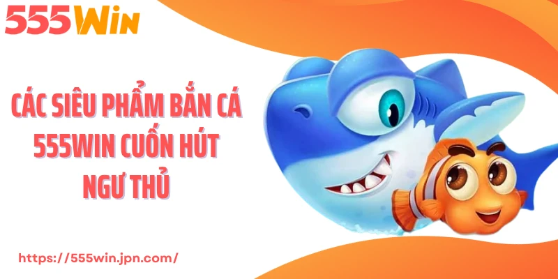 Các siêu phẩm bắn cá 555Win cuốn hút ngư thủ